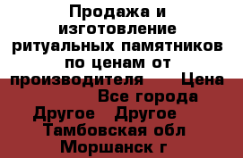 Продажа и изготовление ритуальных памятников по ценам от производителя!!! › Цена ­ 5 000 - Все города Другое » Другое   . Тамбовская обл.,Моршанск г.